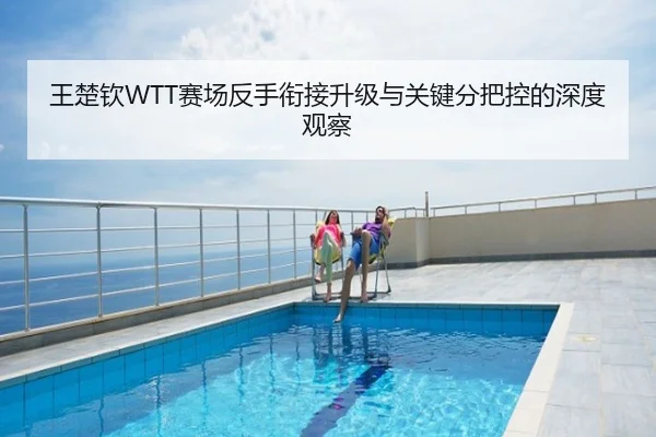 王楚钦WTT赛场反手衔接升级与关键分把控的深度观察