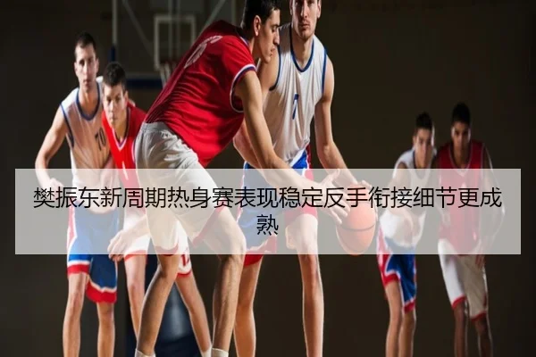 樊振东新周期热身赛表现稳定反手衔接细节更成熟